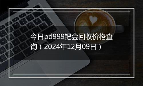 今日pd999钯金回收价格查询（2024年12月09日）