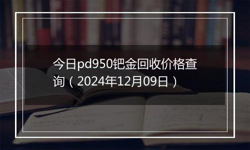 今日pd950钯金回收价格查询（2024年12月09日）