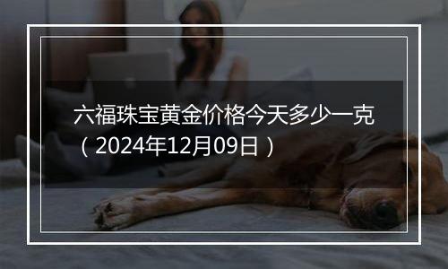 六福珠宝黄金价格今天多少一克（2024年12月09日）