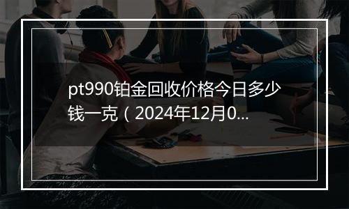 pt990铂金回收价格今日多少钱一克（2024年12月09日）