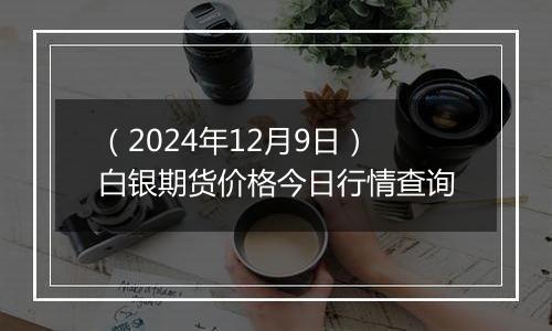 （2024年12月9日）白银期货价格今日行情查询