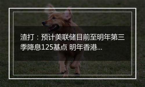 渣打：预计美联储目前至明年第三季降息125基点 明年香港楼市呈L型回稳