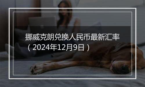 挪威克朗兑换人民币最新汇率（2024年12月9日）