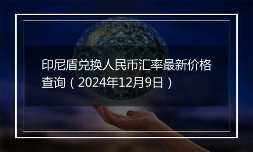 印尼盾兑换人民币汇率最新价格查询（2024年12月9日）