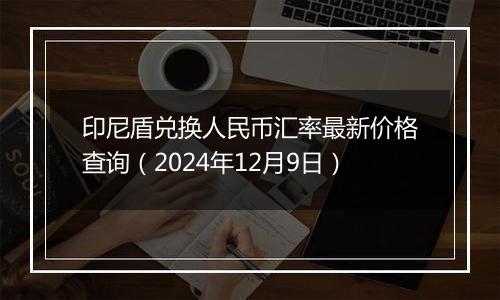 印尼盾兑换人民币汇率最新价格查询（2024年12月9日）