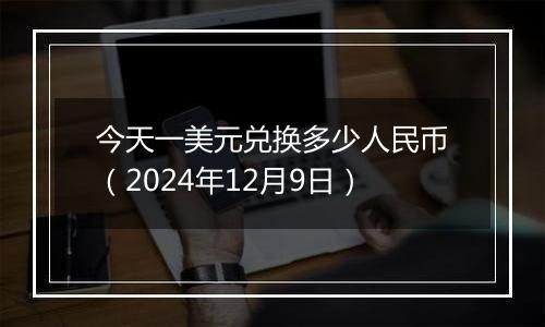 今天一美元兑换多少人民币（2024年12月9日）