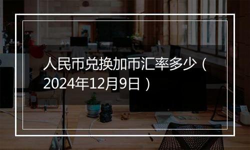 人民币兑换加币汇率多少（2024年12月9日）