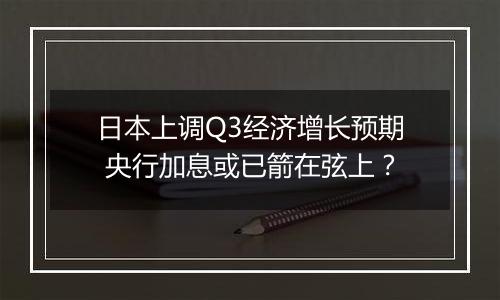 日本上调Q3经济增长预期 央行加息或已箭在弦上？