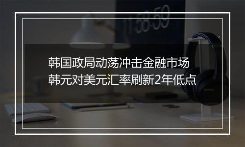 韩国政局动荡冲击金融市场 韩元对美元汇率刷新2年低点