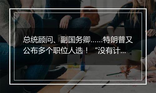 总统顾问、副国务卿……特朗普又公布多个职位人选！“没有计划撤换美联储主席鲍威尔”