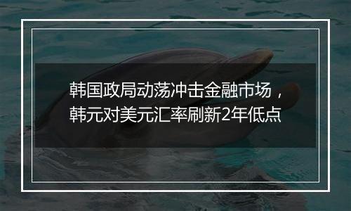 韩国政局动荡冲击金融市场，韩元对美元汇率刷新2年低点