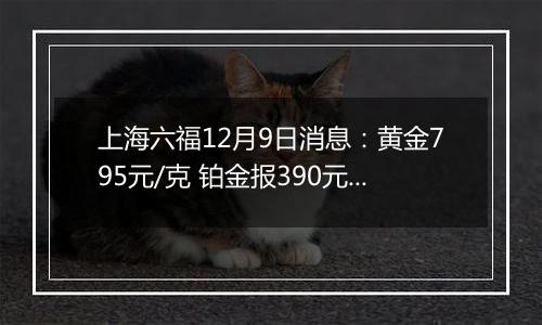 上海六福12月9日消息：黄金795元/克 铂金报390元/克