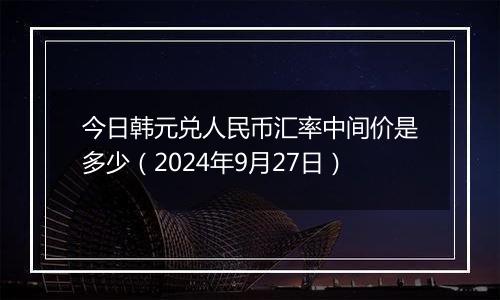 今日韩元兑人民币汇率中间价是多少（2024年9月27日）