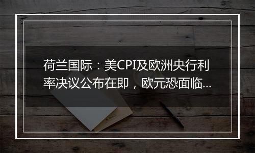 荷兰国际：美CPI及欧洲央行利率决议公布在即，欧元恐面临新一轮下跌