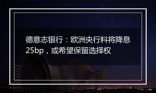 德意志银行：欧洲央行料将降息25bp，或希望保留选择权