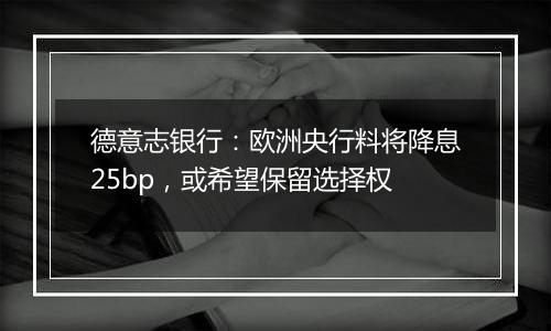 德意志银行：欧洲央行料将降息25bp，或希望保留选择权