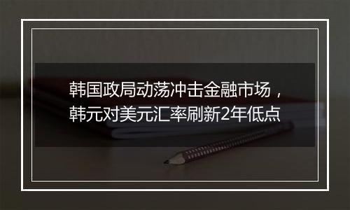 韩国政局动荡冲击金融市场，韩元对美元汇率刷新2年低点