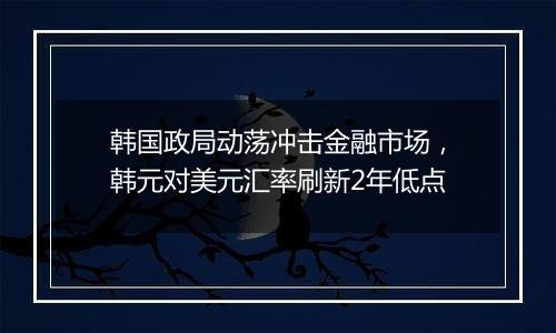 韩国政局动荡冲击金融市场，韩元对美元汇率刷新2年低点