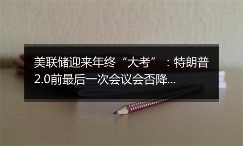 美联储迎来年终“大考”：特朗普2.0前最后一次会议会否降息？