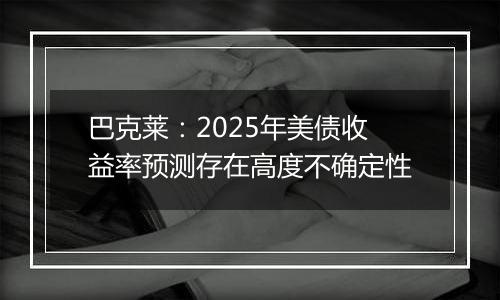 巴克莱：2025年美债收益率预测存在高度不确定性