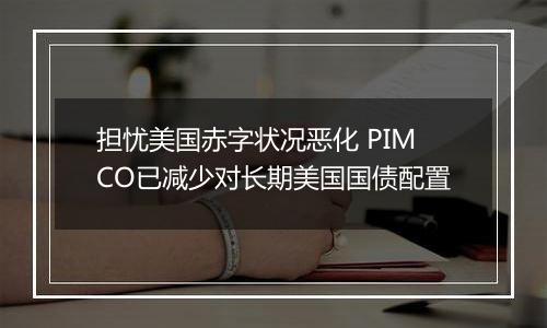 担忧美国赤字状况恶化 PIMCO已减少对长期美国国债配置