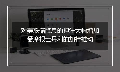 对美联储降息的押注大幅增加，受摩根士丹利的加持推动