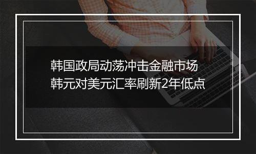 韩国政局动荡冲击金融市场 韩元对美元汇率刷新2年低点