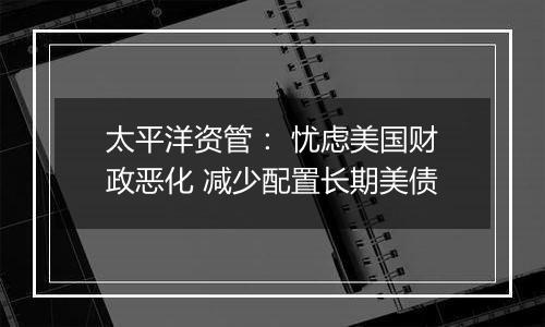 太平洋资管： 忧虑美国财政恶化 减少配置长期美债