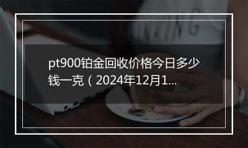 pt900铂金回收价格今日多少钱一克（2024年12月10日）