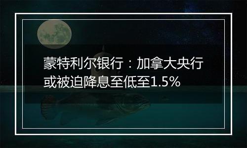 蒙特利尔银行：加拿大央行或被迫降息至低至1.5%