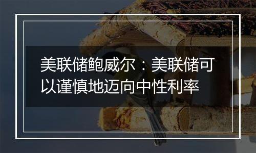 美联储鲍威尔：美联储可以谨慎地迈向中性利率