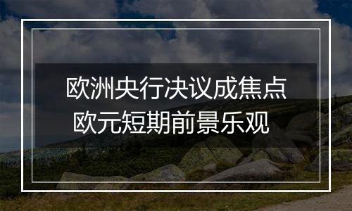 欧洲央行决议成焦点 欧元短期前景乐观