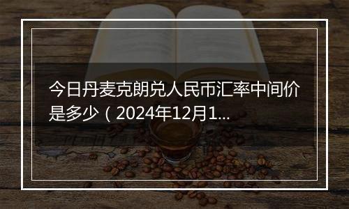 今日丹麦克朗兑人民币汇率中间价是多少（2024年12月10日）