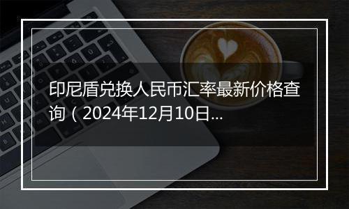 印尼盾兑换人民币汇率最新价格查询（2024年12月10日）