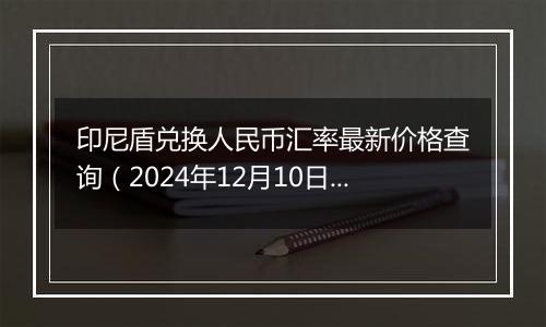 印尼盾兑换人民币汇率最新价格查询（2024年12月10日）