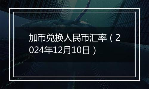 加币兑换人民币汇率（2024年12月10日）