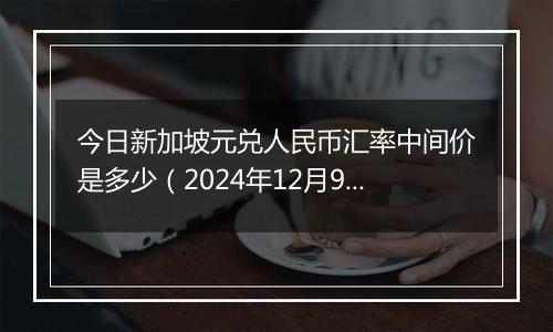 今日新加坡元兑人民币汇率中间价是多少（2024年12月9日）