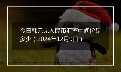 今日韩元兑人民币汇率中间价是多少（2024年12月9日）