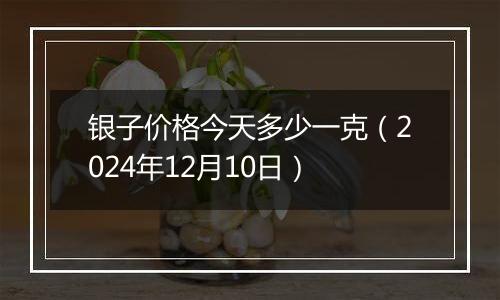 银子价格今天多少一克（2024年12月10日）