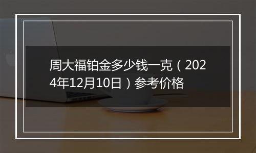 周大福铂金多少钱一克（2024年12月10日）参考价格