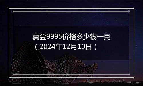 黄金9995价格多少钱一克（2024年12月10日）