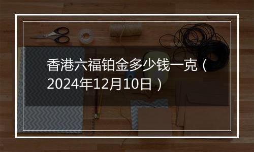 香港六福铂金多少钱一克（2024年12月10日）