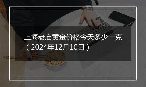 上海老庙黄金价格今天多少一克（2024年12月10日）