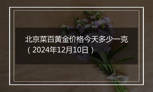 北京菜百黄金价格今天多少一克（2024年12月10日）