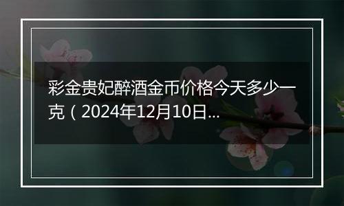 彩金贵妃醉酒金币价格今天多少一克（2024年12月10日）