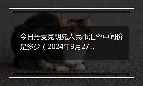 今日丹麦克朗兑人民币汇率中间价是多少（2024年9月27日）