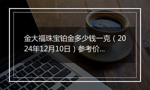 金大福珠宝铂金多少钱一克（2024年12月10日）参考价格