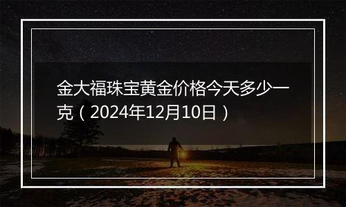 金大福珠宝黄金价格今天多少一克（2024年12月10日）