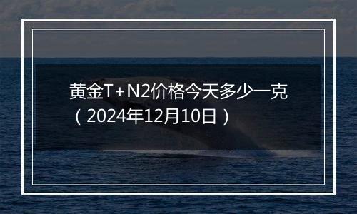 黄金T+N2价格今天多少一克（2024年12月10日）