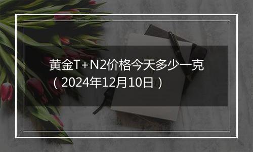 黄金T+N2价格今天多少一克（2024年12月10日）